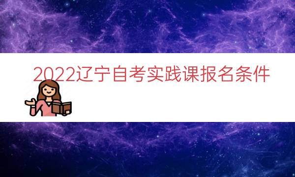 022辽宁自考实践课报名条件（自考报名条件辽宁）"