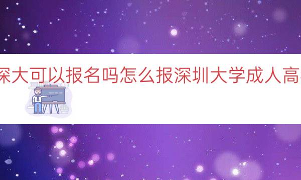 成人高考深大可以报名吗怎么报（深圳大学成人高考报名指南）