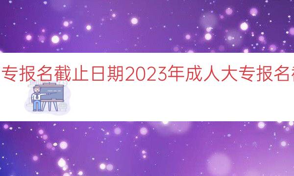 023成人大专报名截止日期（2023年成人大专报名截止日期一览）"