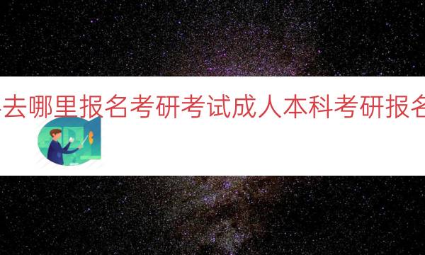 成人本科去哪里报名考研考试（成人本科考研报名地点推荐）