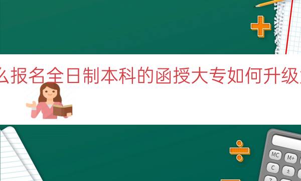 函授大专怎么报名全日制本科的(函授大专如何升级为全日制本科)