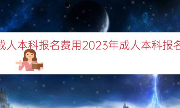 023年成人本科报名费用（2023年成人本科报名费用预估）"