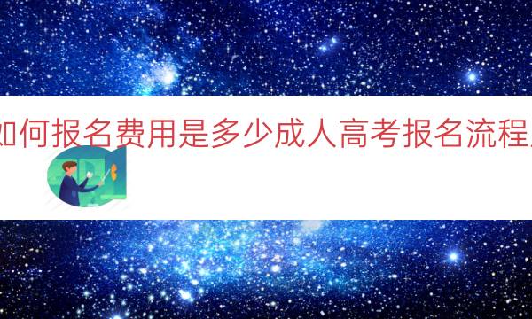 成人高考如何报名费用是多少（成人高考报名流程及费用分析）