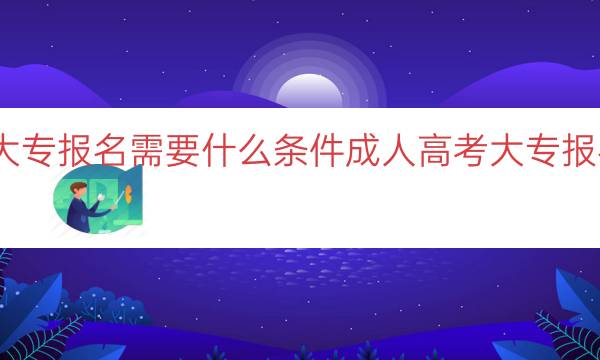 成人高考大专报名需要什么条件（成人高考大专报名条件详解）