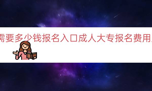 报考成人大专需要多少钱报名入口（成人大专报名费用及报名入口指南）